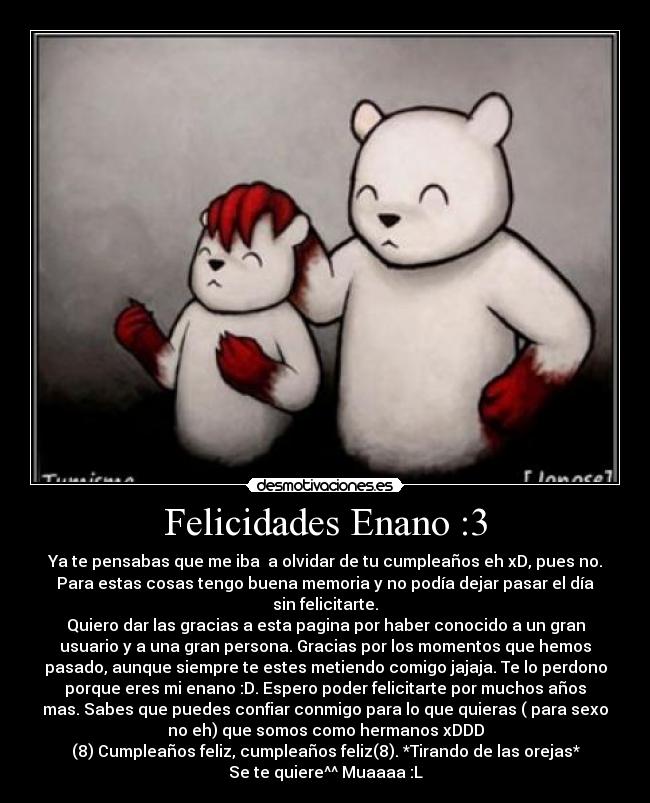 Felicidades Enano :3 - Ya te pensabas que me iba a olvidar de tu cumpleaños eh xD, pues no.
Para estas cosas tengo buena memoria y no podía dejar pasar el día
sin felicitarte.
Quiero dar las gracias a esta pagina por haber conocido a un gran
usuario y a una gran persona. Gracias por los momentos que hemos
pasado, aunque siempre te estes metiendo comigo jajaja. Te lo perdono
porque eres mi enano :D. Espero poder felicitarte por muchos años
mas. Sabes que puedes confiar conmigo para lo que quieras ( para sexo
no eh) que somos como hermanos xDDD
(8) Cumpleaños feliz, cumpleaños feliz(8). *Tirando de las orejas*
Se te quiere^^ Muaaaa :L