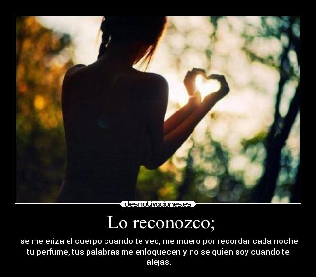 Lo reconozco; - se me eriza el cuerpo cuando te veo, me muero por recordar cada noche
tu perfume, tus palabras me enloquecen y no se quien soy cuando te
alejas.