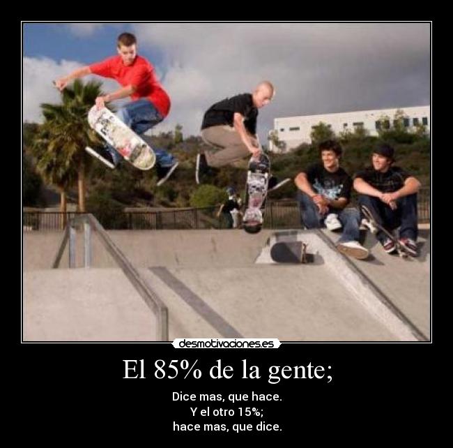 El 85% de la gente; - Dice mas, que hace.
Y el otro 15%;
hace mas, que dice.