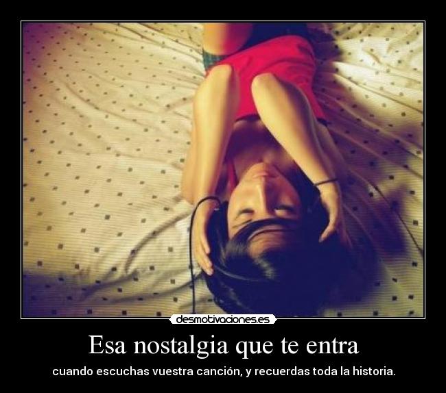Esa nostalgia que te entra - cuando escuchas vuestra canción, y recuerdas toda la historia.