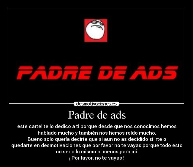 Padre de ads - este cartel te lo dedico a ti porque desde que nos conocimos hemos
hablado mucho y también nos hemos reído mucho.
Bueno solo quería decirte que si aun no as decidido si irte o
quedarte en desmotivaciones que por favor no te vayas porque todo esto
no seria lo mismo al menos para mi.
¡ Por favor, no te vayas !