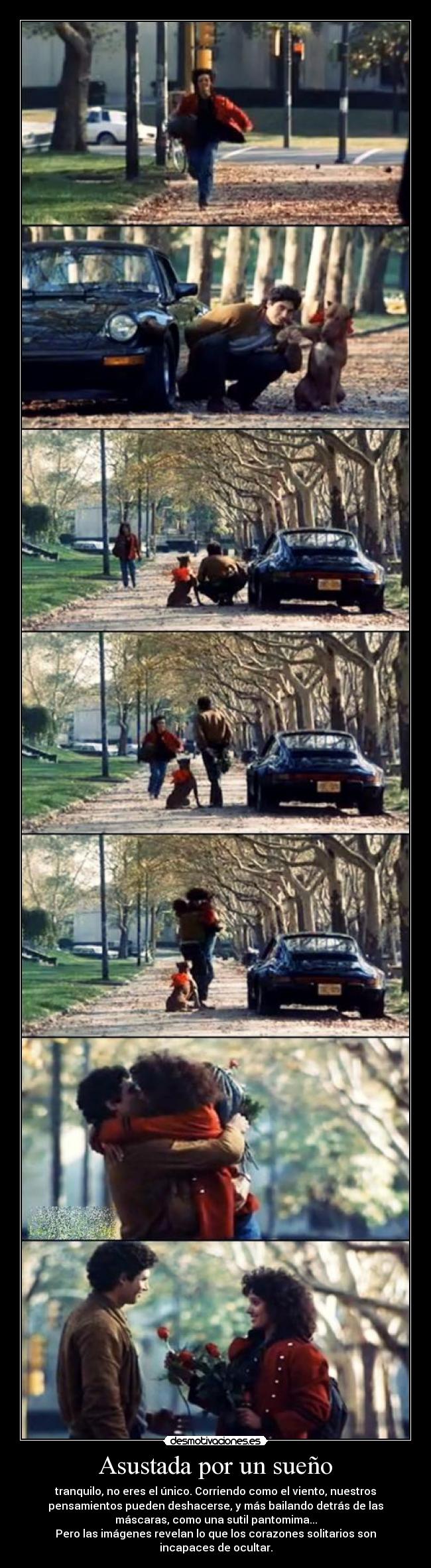 Asustada por un sueño - tranquilo, no eres el único. Corriendo como el viento, nuestros
pensamientos pueden deshacerse, y más bailando detrás de las
máscaras, como una sutil pantomima...
Pero las imágenes revelan lo que los corazones solitarios son
incapaces de ocultar.