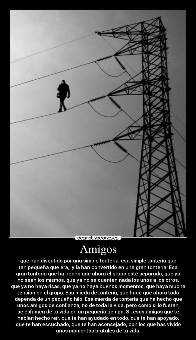 Amigos - que han discutido por una simple tontería, esa simple tontería que
tan pequeña que era, y la han convertido en una gran tontería. Esa
gran tontería que ha hecho que ahora el grupo esté separado, que ya
no sean los mismos, que ya no se cuenten nada los unos a los otros,
que ya no haya risas, que ya no haya buenos momentos, que haya mucha
tensión en el grupo. Esa mieda de tontería, que hace que ahora todo
dependa de un pequeño hilo. Esa mierda de tontería que ha hecho que
unos amigos de confianza, no de toda la vida, pero como si lo fueran,
se esfumen de tu vida en un pequeño tiempo. Sí, esos amigos que te
habían hecho reir, que te han ayudado en todo, que te han apoyado,
que te han escuchado, que te han aconsejado, con los que has vivido
unos momentos brutales de tu vida.