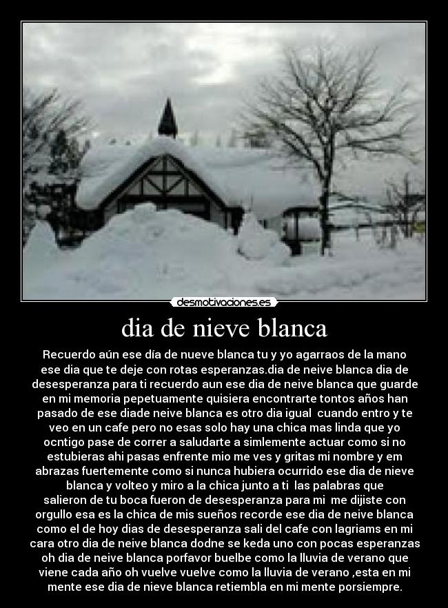 dia de nieve blanca - Recuerdo aún ese día de nueve blanca tu y yo agarraos de la mano
ese dia que te deje con rotas esperanzas.dia de neive blanca dia de
desesperanza para ti recuerdo aun ese dia de neive blanca que guarde
en mi memoria pepetuamente quisiera encontrarte tontos años han
pasado de ese diade neive blanca es otro dia igual cuando entro y te
veo en un cafe pero no esas solo hay una chica mas linda que yo
ocntigo pase de correr a saludarte a simlemente actuar como si no
estubieras ahi pasas enfrente mio me ves y gritas mi nombre y em
abrazas fuertemente como si nunca hubiera ocurrido ese dia de nieve
blanca y volteo y miro a la chica junto a ti las palabras que
salieron de tu boca fueron de desesperanza para mi me dijiste con
orgullo esa es la chica de mis sueños recorde ese dia de neive blanca
como el de hoy dias de desesperanza sali del cafe con lagriams en mi
cara otro dia de neive blanca dodne se keda uno con pocas esperanzas
oh dia de neive blanca porfavor buelbe como la lluvia de verano que
viene cada año oh vuelve vuelve como la lluvia de verano ,esta en mi
mente ese dia de nieve blanca retiembla en mi mente porsiempre.