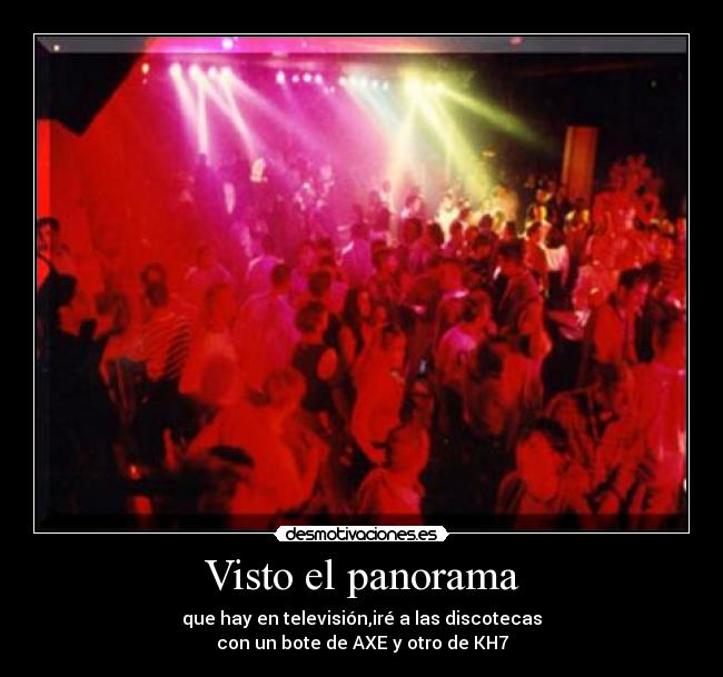 Visto el panorama - que hay en televisión,iré a las discotecas
con un bote de AXE y otro de KH7