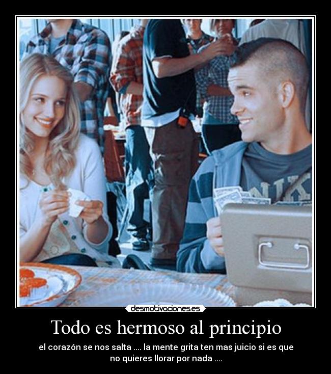 Todo es hermoso al principio - el corazón se nos salta .... la mente grita ten mas juicio si es que
no quieres llorar por nada ....