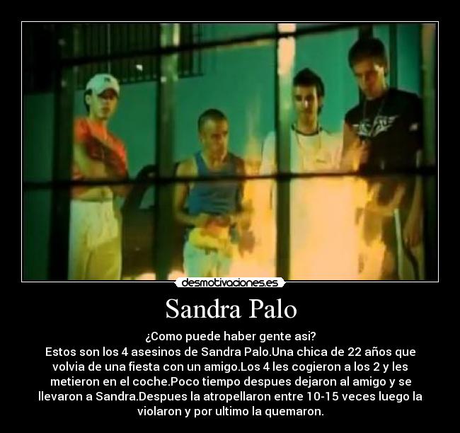 Sandra Palo - ¿Como puede haber gente asi?
Estos son los 4 asesinos de Sandra Palo.Una chica de 22 años que
volvia de una fiesta con un amigo.Los 4 les cogieron a los 2 y les
metieron en el coche.Poco tiempo despues dejaron al amigo y se
llevaron a Sandra.Despues la atropellaron entre 10-15 veces luego la
violaron y por ultimo la quemaron.