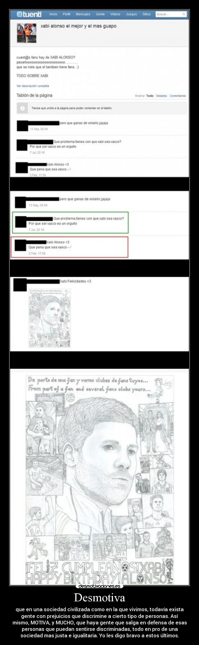 Desmotiva - que en una sociedad civilizada como en la que vivimos, todavía exista
gente con prejuicios que discrimine a cierto tipo de personas. Así
mismo, MOTIVA, y MUCHO, que haya gente que salga en defensa de esas
personas que puedan sentirse discriminadas, todo en pro de una
sociedad mas justa e igualitaria. Yo les digo bravo a estos últimos.