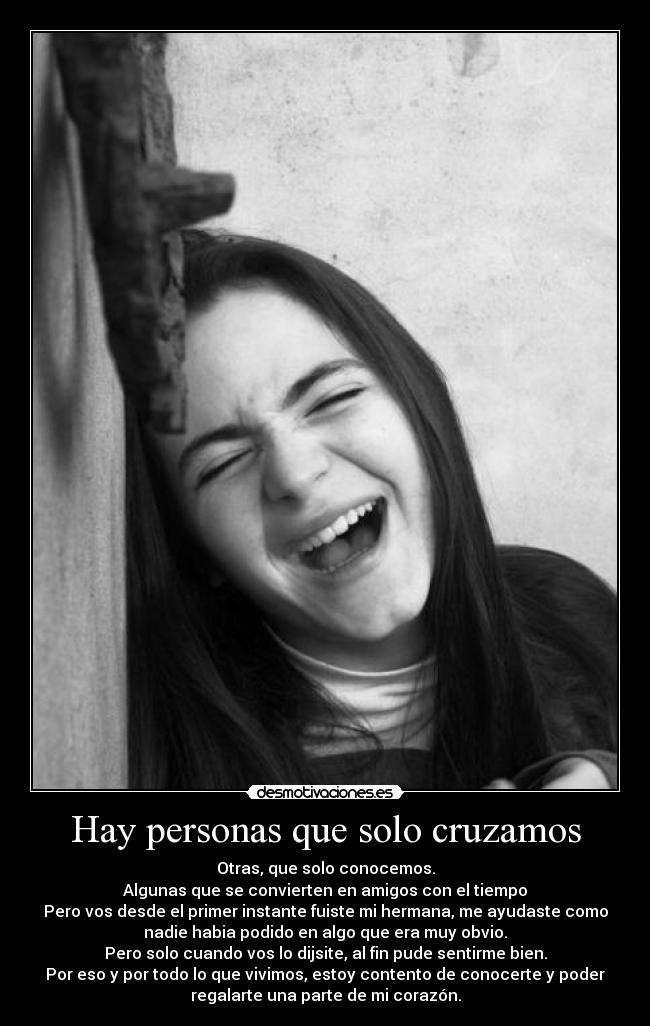 Hay personas que solo cruzamos - Otras, que solo conocemos.
Algunas que se convierten en amigos con el tiempo
Pero vos desde el primer instante fuiste mi hermana, me ayudaste como
nadie habia podido en algo que era muy obvio.
Pero solo cuando vos lo dijsite, al fin pude sentirme bien.
Por eso y por todo lo que vivimos, estoy contento de conocerte y poder
regalarte una parte de mi corazón.