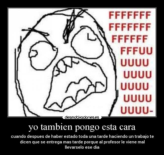 yo tambien pongo esta cara - cuando despues de haber estado toda una tarde haciendo un trabajo te
dicen que se entrega mas tarde porque al profesor le viene mal
llevarselo ese dia