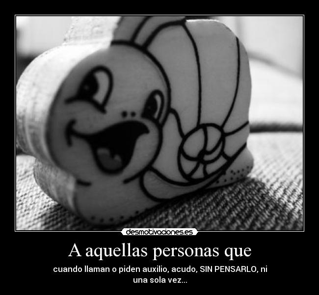 A aquellas personas que - cuando llaman o piden auxilio, acudo, SIN PENSARLO, ni
una sola vez...
