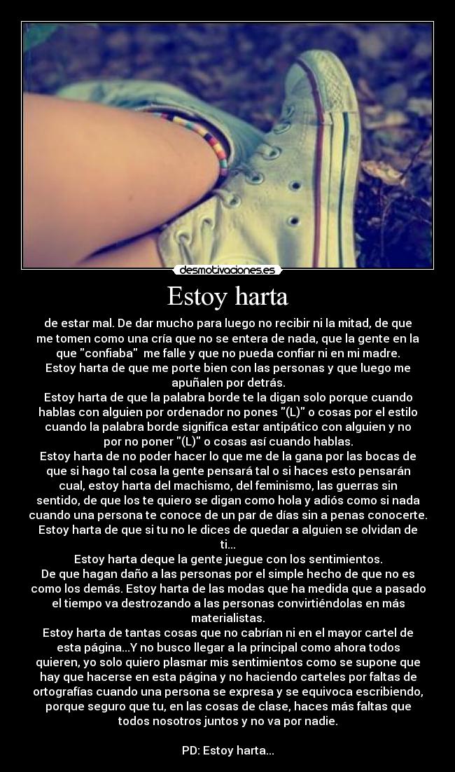 Estoy harta - de estar mal. De dar mucho para luego no recibir ni la mitad, de que
me tomen como una cría que no se entera de nada, que la gente en la
que confiaba me falle y que no pueda confiar ni en mi madre.
Estoy harta de que me porte bien con las personas y que luego me
apuñalen por detrás.
Estoy harta de que la palabra borde te la digan solo porque cuando
hablas con alguien por ordenador no pones (L) o cosas por el estilo
cuando la palabra borde significa estar antipático con alguien y no
por no poner (L) o cosas así cuando hablas.
Estoy harta de no poder hacer lo que me de la gana por las bocas de
que si hago tal cosa la gente pensará tal o si haces esto pensarán
cual, estoy harta del machismo, del feminismo, las guerras sin
sentido, de que los te quiero se digan como hola y adiós como si nada
cuando una persona te conoce de un par de días sin a penas conocerte.
Estoy harta de que si tu no le dices de quedar a alguien se olvidan de
ti...
Estoy harta deque la gente juegue con los sentimientos.
De que hagan daño a las personas por el simple hecho de que no es
como los demás. Estoy harta de las modas que ha medida que a pasado
el tiempo va destrozando a las personas convirtiéndolas en más
materialistas.
Estoy harta de tantas cosas que no cabrían ni en el mayor cartel de
esta página...Y no busco llegar a la principal como ahora todos
quieren, yo solo quiero plasmar mis sentimientos como se supone que
hay que hacerse en esta página y no haciendo carteles por faltas de
ortografías cuando una persona se expresa y se equivoca escribiendo,
porque seguro que tu, en las cosas de clase, haces más faltas que
todos nosotros juntos y no va por nadie.
PD: Estoy harta...