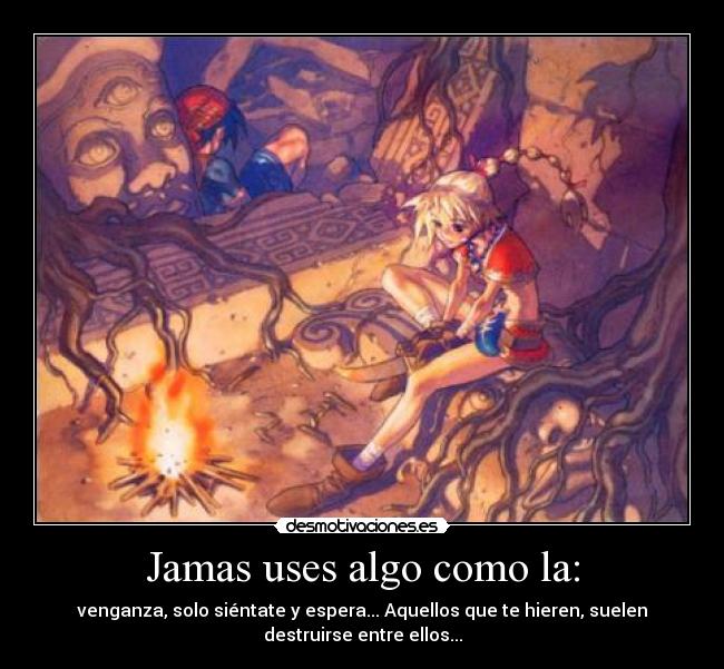 Jamas uses algo como la: - venganza, solo siéntate y espera... Aquellos que te hieren, suelen
destruirse entre ellos...