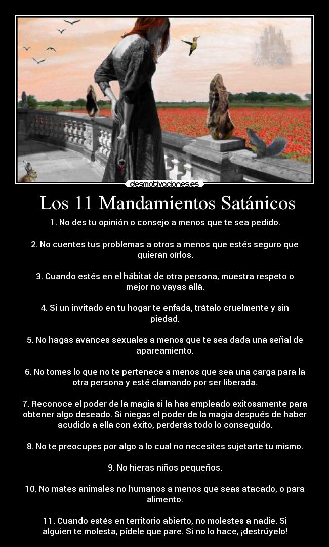  Los 11 Mandamientos Satánicos - 1. No des tu opinión o consejo a menos que te sea pedido.

2. No cuentes tus problemas a otros a menos que estés seguro que
quieran oírlos.

3. Cuando estés en el hábitat de otra persona, muestra respeto o
mejor no vayas allá.

4. Si un invitado en tu hogar te enfada, trátalo cruelmente y sin
piedad.

5. No hagas avances sexuales a menos que te sea dada una señal de
apareamiento.

6. No tomes lo que no te pertenece a menos que sea una carga para la
otra persona y esté clamando por ser liberada.

7. Reconoce el poder de la magia si la has empleado exitosamente para
obtener algo deseado. Si niegas el poder de la magia después de haber
acudido a ella con éxito, perderás todo lo conseguido.

8. No te preocupes por algo a lo cual no necesites sujetarte tu mismo.

9. No hieras niños pequeños.

10. No mates animales no humanos a menos que seas atacado, o para
alimento.

11. Cuando estés en territorio abierto, no molestes a nadie. Si
alguien te molesta, pídele que pare. Si no lo hace, ¡destrúyelo!