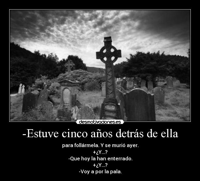 -Estuve cinco años detrás de ella - para follármela. Y se murió ayer.
+¿Y...?
-Que hoy la han enterrado.
+¿Y...?
-Voy a por la pala.
