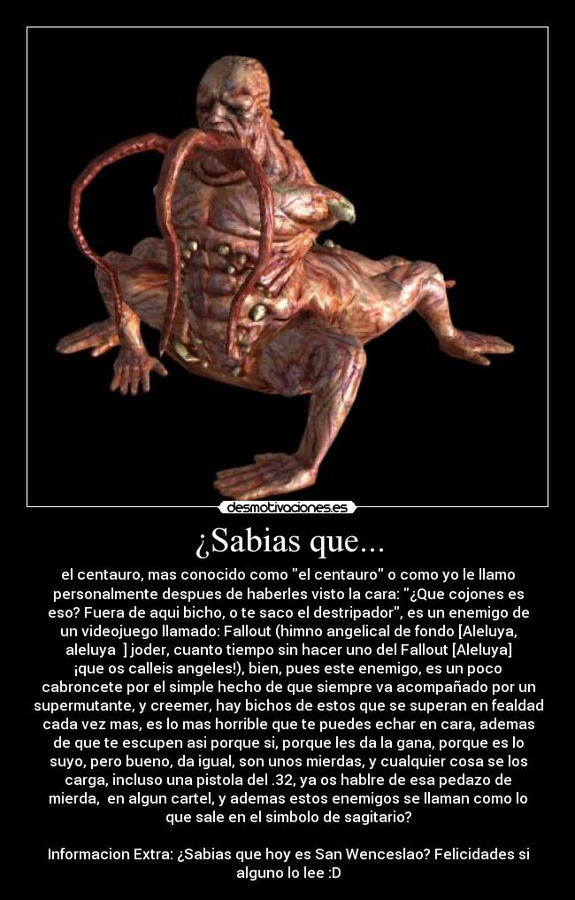 ¿Sabias que... - el centauro, mas conocido como el centauro o como yo le llamo
personalmente despues de haberles visto la cara: ¿Que cojones es
eso? Fuera de aqui bicho, o te saco el destripador, es un enemigo de
un videojuego llamado: Fallout (himno angelical de fondo [Aleluya,
aleluya ♫] joder, cuanto tiempo sin hacer uno del Fallout [Aleluya]
¡que os calleis angeles!), bien, pues este enemigo, es un poco
cabroncete por el simple hecho de que siempre va acompañado por un
supermutante, y creemer, hay bichos de estos que se superan en fealdad
cada vez mas, es lo mas horrible que te puedes echar en cara, ademas
de que te escupen asi porque si, porque les da la gana, porque es lo
suyo, pero bueno, da igual, son unos mierdas, y cualquier cosa se los
carga, incluso una pistola del .32, ya os hablre de esa pedazo de
mierda,  en algun cartel, y ademas estos enemigos se llaman como lo
que sale en el simbolo de sagitario?

Informacion Extra: ¿Sabias que hoy es San Wenceslao? Felicidades si
alguno lo lee :D