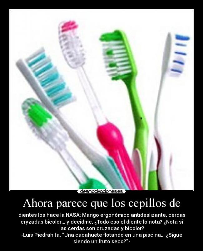 Ahora parece que los cepillos de - dientes los hace la NASA: Mango ergonómico antideslizante, cerdas
cryzadas bicolor... y decidme, ¿Todo eso el diente lo nota? ¿Nota si
las cerdas son cruzadas y bicolor?
-Luis Piedrahita, Una cacahuete flotando en una piscina... ¿Sigue
siendo un fruto seco?-