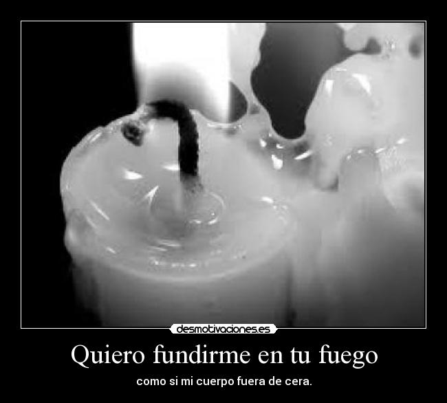 Quiero fundirme en tu fuego - como si mi cuerpo fuera de cera.