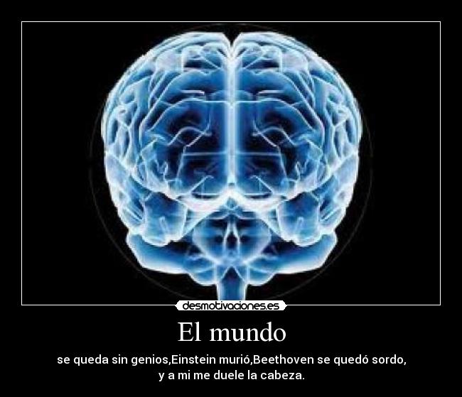 El mundo - se queda sin genios,Einstein murió,Beethoven se quedó sordo,
y a mi me duele la cabeza.