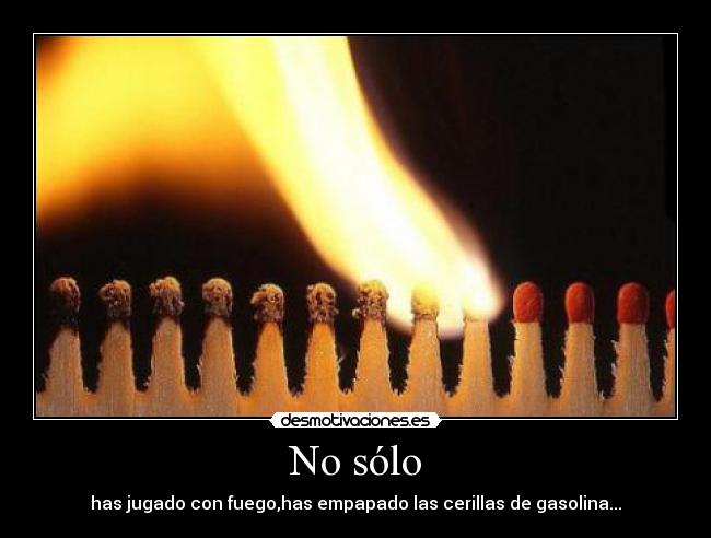No sólo - has jugado con fuego,has empapado las cerillas de gasolina...