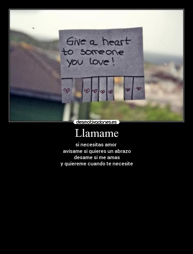 Llamame - si necesitas amor 
avísame si quieres un abrazo
desame si me amas
y quiereme cuando te necesite
──▓▓▒▒▒▓▓▓▓▓▓▓▓▓▓▓▓▓▓▓▓▓▓▓▒▒▒▓▓
──▓▓▒▒▓▓▓▓▓▓▓▓▓▓▓▓▓▓▓▓▓▓▓▓▓▒▒▓▓
───▓▓▓▓▓▓▓▓▓▓▓▓▓▓▓▓▓▓▓▓▓▓▓▓▓▓▓
─────▓▓▓▓▓███▓▓▓▓▓▓▓███▓▓▓▓▓
────▓▓▓▓▓▓███▓▓▓▓▓▓▓███▓▓▓▓▓▓
────▓▓▓▓▓▓▓▓▒▒▒███▒▒▒▓▓▓▓▓▓▓▓
────▓▓▓▓▓▓▓▒▒▒▒███▒▒▒▒▓▓▓▓▓▓▓
─────▓▓▓▓▓▓▒▒▒▒▒▒▒▒▒▒▒▓▓▓▓▓▓
───────▓▓▓▓▓▓▒▒▒▒▒▒▒▓▓▓▓▓▓♥♥
─────▓▓▓░░░░░▓▓▓▓▓▓▓░░░░░▓▓▓
─▓▓▓▓░░░░░░░░░░░▓░░░░░░░░░░░░▓▓▓▓
▓▓▓▓▓░░░░░╔══╦╦╦═╦═╦╦╦═╗░░░░░▓▓▓▓▓
▓▓▓▓▓▓░░░░╚╗╔╣╩║╬║║║═╣═╣░░░░▓▓▓▓▓