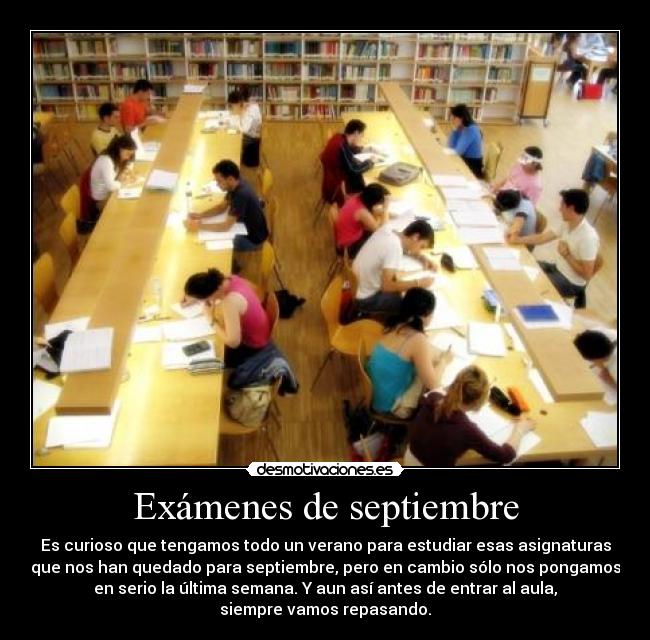 Exámenes de septiembre - Es curioso que tengamos todo un verano para estudiar esas asignaturas
que nos han quedado para septiembre, pero en cambio sólo nos pongamos
en serio la última semana. Y aun así antes de entrar al aula,
siempre vamos repasando.