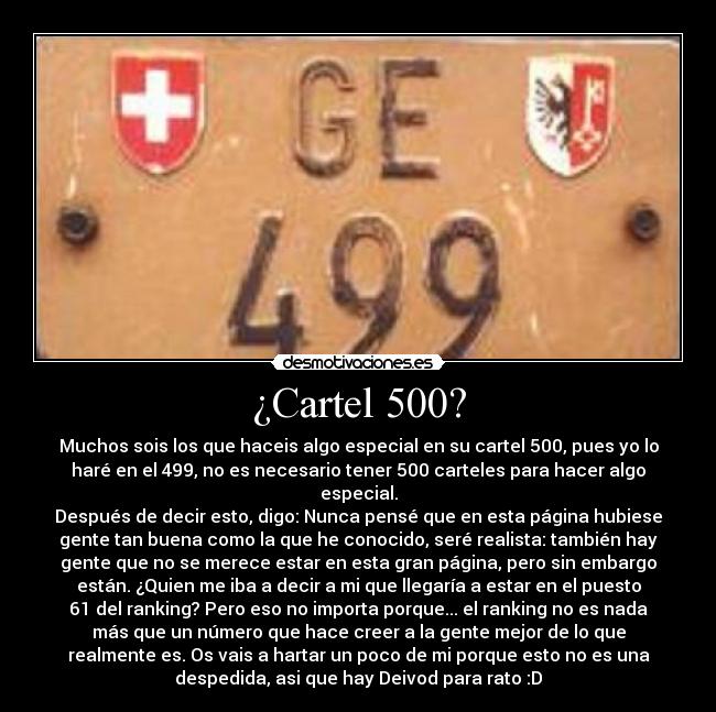 ¿Cartel 500? - Muchos sois los que haceis algo especial en su cartel 500, pues yo lo
haré en el 499, no es necesario tener 500 carteles para hacer algo
especial.
Después de decir esto, digo: Nunca pensé que en esta página hubiese
gente tan buena como la que he conocido, seré realista: también hay
gente que no se merece estar en esta gran página, pero sin embargo
están. ¿Quien me iba a decir a mi que llegaría a estar en el puesto
61 del ranking? Pero eso no importa porque... el ranking no es nada
más que un número que hace creer a la gente mejor de lo que
realmente es. Os vais a hartar un poco de mi porque esto no es una
despedida, asi que hay Deivod para rato :D