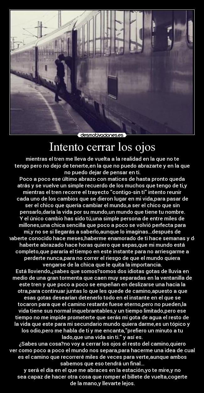 Intento cerrar los ojos - mientras el tren me lleva de vuelta a la realidad en la que no te
tengo pero no dejo de tenerte,en la que no puedo abrazarte y en la que
no puedo dejar de pensar en ti.
Poco a poco ese último abrazo con matices de hasta pronto queda
atrás y se vuelve un simple recuerdo de los muchos que tengo de ti,y
mientras el tren recorre el trayecto contigo-sin ti intento reunir
cada uno de los cambios que se dieron lugar en mi vida,para pasar de
ser el chico que quería cambiar el mundo,a ser el chico que sin
pensarlo,daría la vida por su mundo,un mundo que tiene tu nombre.
Y el único cambio has sido tú,una simple persona de entre miles de
millones,una chica sencilla que poco a poco se volvió perfecta para
mi,y no se si llegarás a saberlo,aunque lo imaginas...después de
haberte conocido hace meses,haberme enamorado de ti hace semanas y de
haberte abrazado hace horas quiero que sepas,que mi mundo está
completo,que pararía el tiempo en este instante para no arriesgarme a
perderte nunca,para no correr el riesgo de que el mundo quiera
vengarse de la chica que le quita la importancia.
Está lloviendo,¿sabes que somos?somos dos idiotas gotas de lluvia en
medio de una gran tormenta que caen muy separadas en la ventanilla de
este tren y que poco a poco se empeñan en deslizarse una hacia la
otra,para continuar juntas lo que les quede de camino,apuesto a que
esas gotas desearían detenerlo todo en el instante en el que se
tocaron para que el camino restante fuese eterno,pero no pueden,la
vida tiene sus normal inquebrantables,y un tiempo limitado,pero ese
tiempo no me impide prometerte que serás mi gota de agua el resto de
la vida que este para mi secundario mundo quiera darme,es un tópico y
los odio,pero me habla de ti y me encanta,prefiero un minuto a tu
lado,que una vida sin ti. y así es.
¿Sabes una cosa?no voy a cerrar los ojos el resto del camino,quiero
ver como poco a poco el mundo nos separa,para hacerme una idea de cual
es el camino que recorreré miles de veces para verte,aunque ambos
sabemos que eso tendrá un final...
y será el día en el que me abraces en la estación,yo te mire,y no
sea capaz de hacer otra cosa que romper el billete de vuelta,cogerte
de la mano,y llevarte lejos.