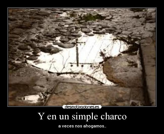 Y en un simple charco - a veces nos ahogamos..