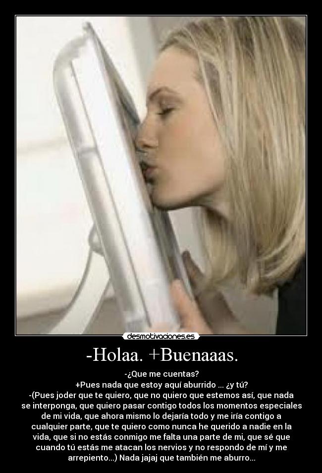 -Holaa. +Buenaaas. - -¿Que me cuentas?
+Pues nada que estoy aquí aburrido ... ¿y tú?
-(Pues joder que te quiero, que no quiero que estemos así, que nada
se interponga, que quiero pasar contigo todos los momentos especiales
de mi vida, que ahora mismo lo dejaría todo y me iría contigo a
cualquier parte, que te quiero como nunca he querido a nadie en la
vida, que si no estás conmigo me falta una parte de mi, que sé que
cuando tú estás me atacan los nervios y no respondo de mí y me
arrepiento...) Nada jajaj que también me aburro...