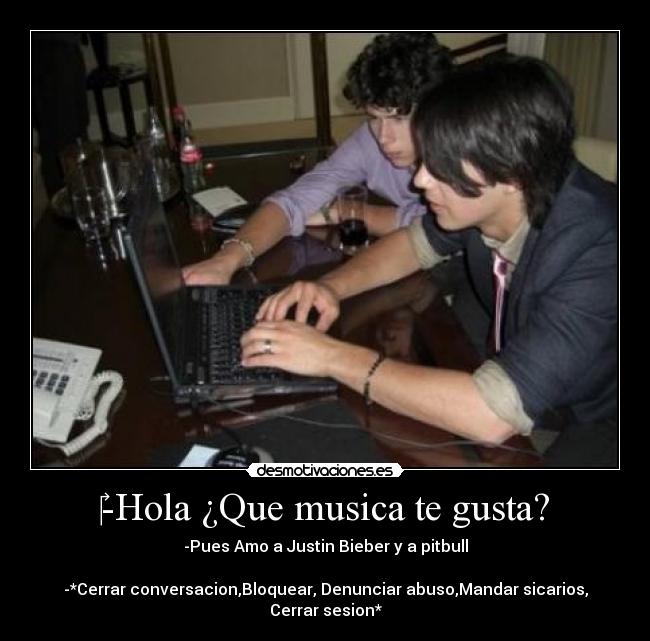 -Hola ¿Que musica te gusta? - -Pues Amo a Justin Bieber y a pitbull
-*Cerrar conversacion,Bloquear, Denunciar abuso,Mandar sicarios, Cerrar sesion*