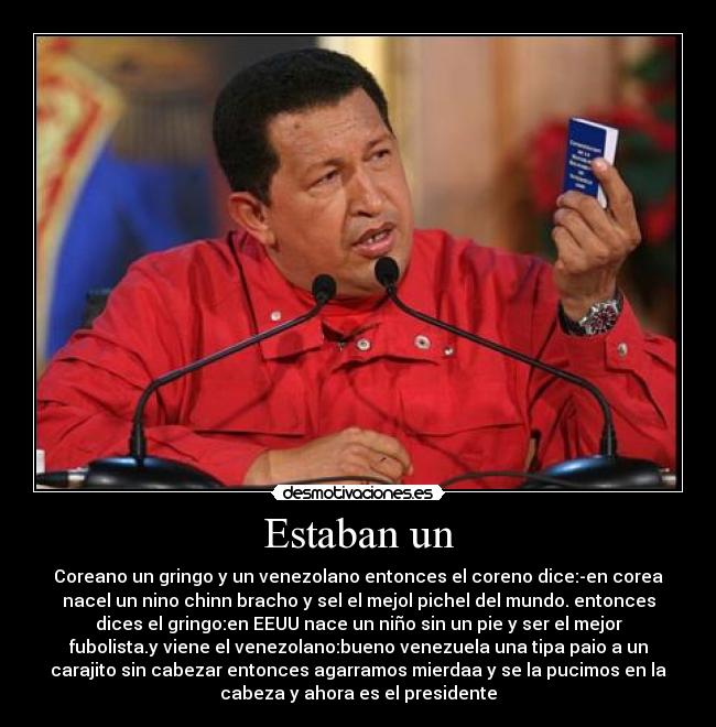 Estaban un - Coreano un gringo y un venezolano entonces el coreno dice:-en corea
nacel un nino chinn bracho y sel el mejol pichel del mundo. entonces
dices el gringo:en EEUU nace un niño sin un pie y ser el mejor
fubolista.y viene el venezolano:bueno venezuela una tipa paio a un
carajito sin cabezar entonces agarramos mierdaa y se la pucimos en la
cabeza y ahora es el presidente