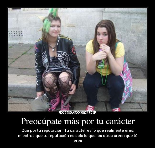 Preocúpate más por tu carácter - Que por tu reputación. Tu carácter es lo que realmente eres,
mientras que tu reputación es solo lo que los otros creen que tú
eres