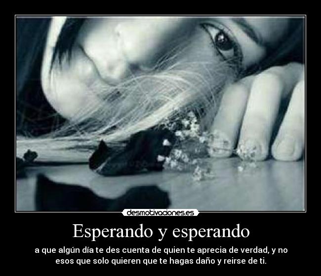 Esperando y esperando - a que algún día te des cuenta de quien te aprecia de verdad, y no
esos que solo quieren que te hagas daño y reirse de ti.