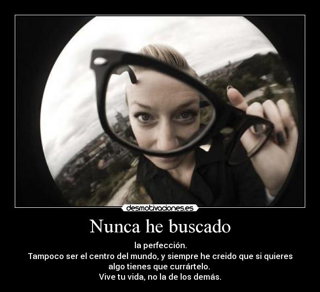 Nunca he buscado - la perfección.
Tampoco ser el centro del mundo, y siempre he creido que si quieres
algo tienes que currártelo. 
Vive tu vida, no la de los demás.