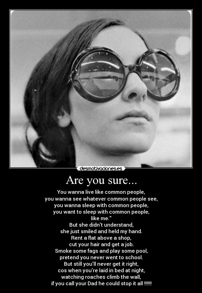 Are you sure... - You wanna live like common people,
you wanna see whatever common people see,
you wanna sleep with common people,
you want to sleep with common people,
like me.
But she didnt understand,
she just smiled and held my hand.
Rent a flat above a shop,
cut your hair and get a job.
Smoke some fags and play some pool,
pretend you never went to school.
But still youll never get it right,
cos when youre laid in bed at night,
watching roaches climb the wall,
if you call your Dad he could stop it all !!!!!!