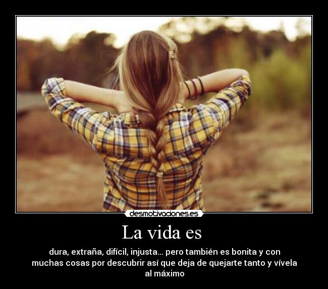 La vida es - dura, extraña, difícil, injusta... pero también es bonita y con
muchas cosas por descubrir así que deja de quejarte tanto y vívela
al máximo