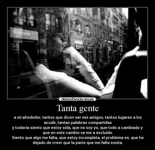Tanta gente - a mi alrededor, tantos que dicen ser mis amigos, tantos lugares a los
acudir, tantas palabras compartidas
y todavía siento que estoy sola, que no soy yo, que todo a cambiado y
que en este cambio se me a excluido.
Siento que algo me falta, que estoy incompleta, el problema es, que he
dejado de creer que la parte que me falta exista.