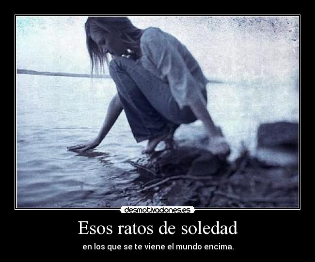 Esos ratos de soledad - en los que se te viene el mundo encima.