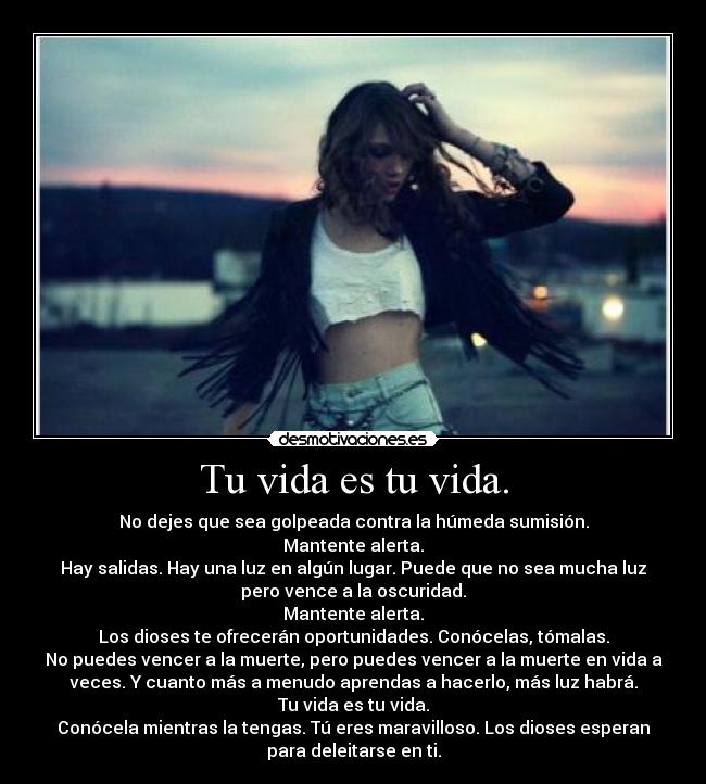 Tu vida es tu vida. - No dejes que sea golpeada contra la húmeda sumisión.
Mantente alerta.
Hay salidas. Hay una luz en algún lugar. Puede que no sea mucha luz
pero vence a la oscuridad.
Mantente alerta.
Los dioses te ofrecerán oportunidades. Conócelas, tómalas.
No puedes vencer a la muerte, pero puedes vencer a la muerte en vida a
veces. Y cuanto más a menudo aprendas a hacerlo, más luz habrá.
Tu vida es tu vida.
Conócela mientras la tengas. Tú eres maravilloso. Los dioses esperan
para deleitarse en ti.