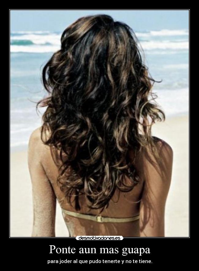 Ponte aun mas guapa - para joder al que pudo tenerte y no te tiene.