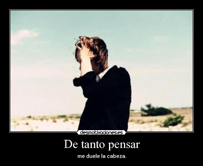 De tanto pensar - me duele la cabeza.