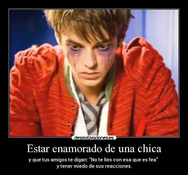 Estar enamorado de una chica - y que tus amigos te digan: No te líes con esa que es fea
y tener miedo de sus reacciones.