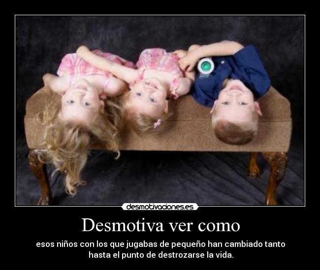 Desmotiva ver como - esos niños con los que jugabas de pequeño han cambiado tanto
hasta el punto de destrozarse la vida.