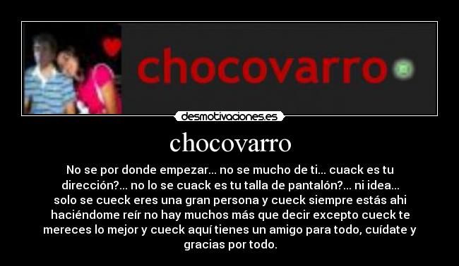 chocovarro - No se por donde empezar... no se mucho de ti... cuack es tu
dirección?... no lo se cuack es tu talla de pantalón?... ni idea...
solo se cueck eres una gran persona y cueck siempre estás ahi
haciéndome reír no hay muchos más que decir excepto cueck te
mereces lo mejor y cueck aquí tienes un amigo para todo, cuídate y
gracias por todo.