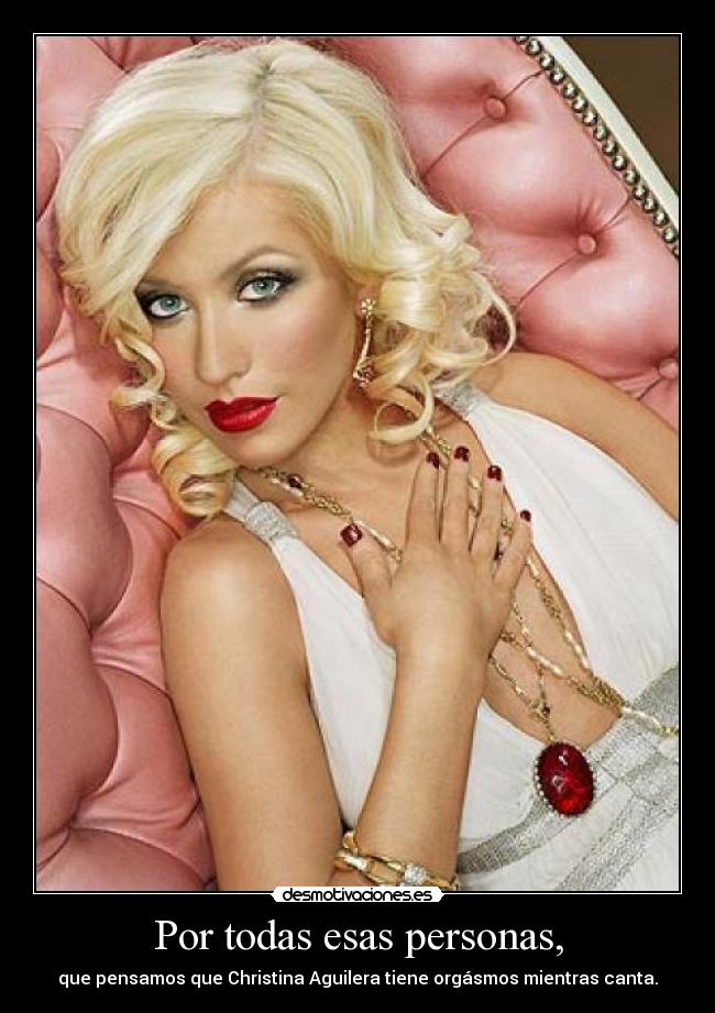 Por todas esas personas, - que pensamos que Christina Aguilera tiene orgásmos mientras canta.