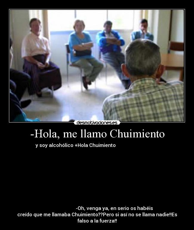 -Hola, me llamo Chuimiento - y soy alcohólico +Hola Chuimiento                                    
                                                                      
                                                                      
                                                                      
                                                                      
                                                                      
                                                                      
                                                                      
                                                                      
                                                                      
                             -Oh, venga ya, en serio os habéis
creído que me llamaba Chuimiento??Pero si así no se llama nadie!!Es
falso a la fuerza!!