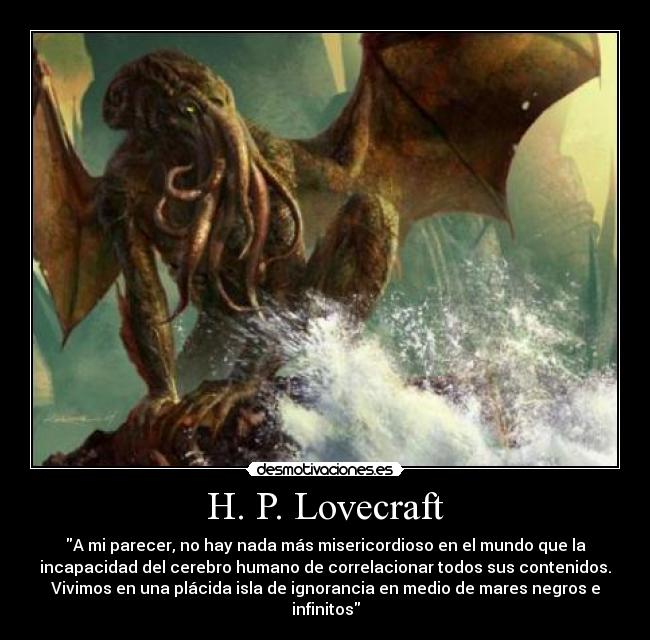 H. P. Lovecraft - A mi parecer, no hay nada más misericordioso en el mundo que la
incapacidad del cerebro humano de correlacionar todos sus contenidos.
Vivimos en una plácida isla de ignorancia en medio de mares negros e
infinitos