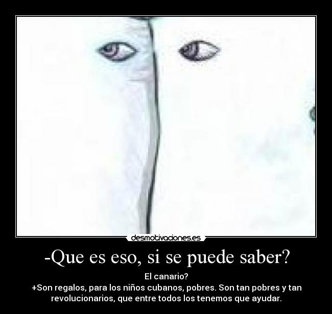 -Que es eso, si se puede saber? - El canario?
+Son regalos, para los niños cubanos, pobres. Son tan pobres y tan
revolucionarios, que entre todos los tenemos que ayudar.