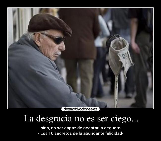 La desgracia no es ser ciego... - sino, no ser capaz de aceptar la ceguera
- Los 10 secretos de la abundante felicidad-